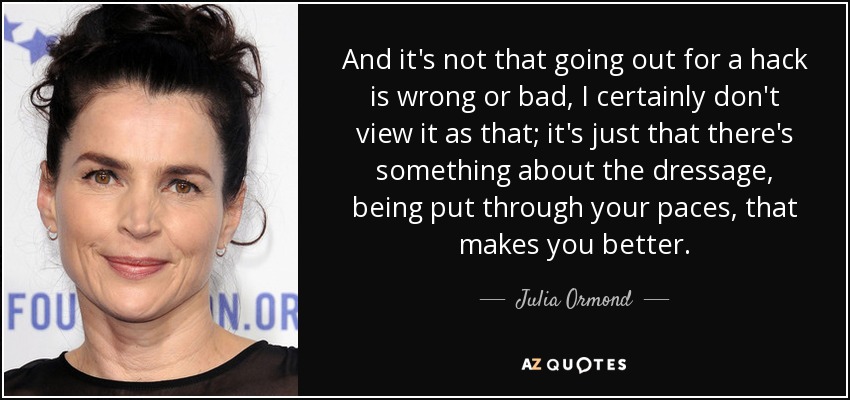 And it's not that going out for a hack is wrong or bad, I certainly don't view it as that; it's just that there's something about the dressage, being put through your paces, that makes you better. - Julia Ormond