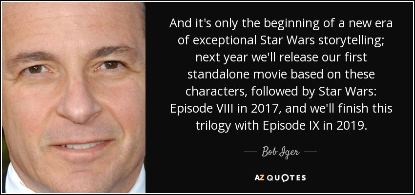 And it's only the beginning of a new era of exceptional Star Wars storytelling; next year we'll release our first standalone movie based on these characters, followed by Star Wars: Episode VIII in 2017, and we'll finish this trilogy with Episode IX in 2019. - Bob Iger