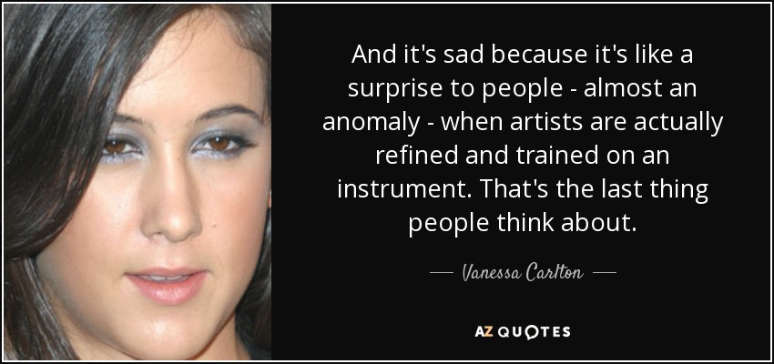 And it's sad because it's like a surprise to people - almost an anomaly - when artists are actually refined and trained on an instrument. That's the last thing people think about. - Vanessa Carlton
