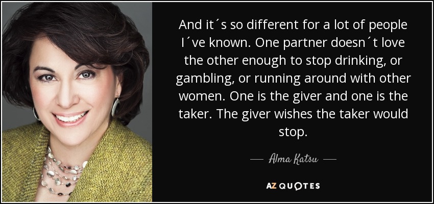 And it´s so different for a lot of people I´ve known. One partner doesn´t love the other enough to stop drinking, or gambling, or running around with other women. One is the giver and one is the taker. The giver wishes the taker would stop. - Alma Katsu