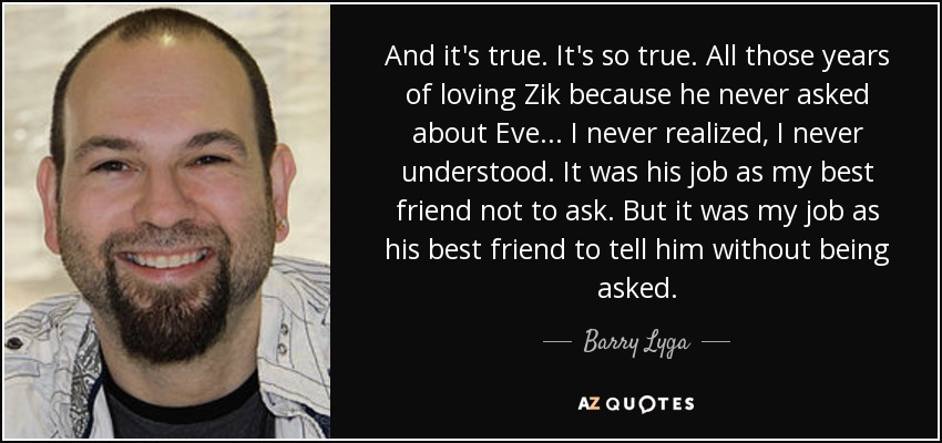 And it's true. It's so true. All those years of loving Zik because he never asked about Eve... I never realized, I never understood. It was his job as my best friend not to ask. But it was my job as his best friend to tell him without being asked. - Barry Lyga