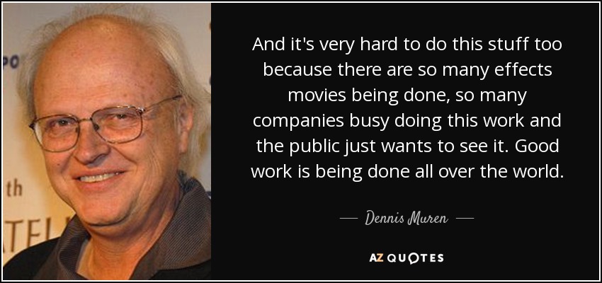 And it's very hard to do this stuff too because there are so many effects movies being done, so many companies busy doing this work and the public just wants to see it. Good work is being done all over the world. - Dennis Muren