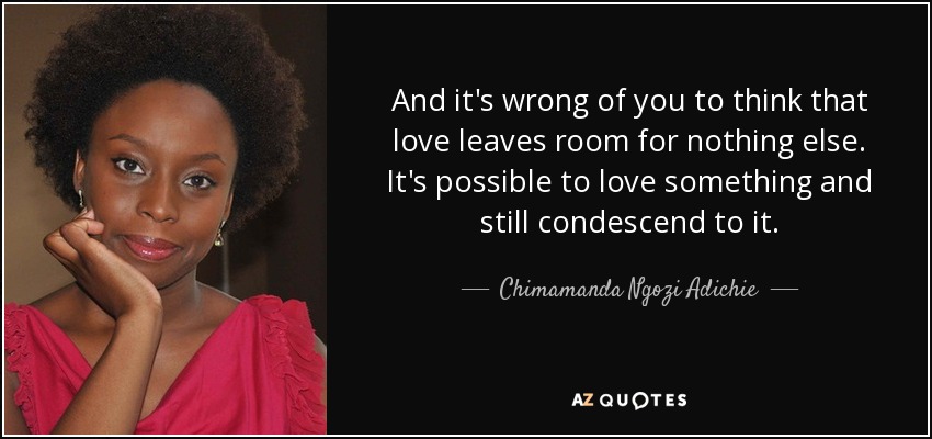 And it's wrong of you to think that love leaves room for nothing else. It's possible to love something and still condescend to it. - Chimamanda Ngozi Adichie
