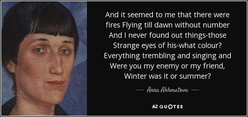 And it seemed to me that there were fires Flying till dawn without number And I never found out things-those Strange eyes of his-what colour? Everything trembling and singing and Were you my enemy or my friend, Winter was it or summer? - Anna Akhmatova