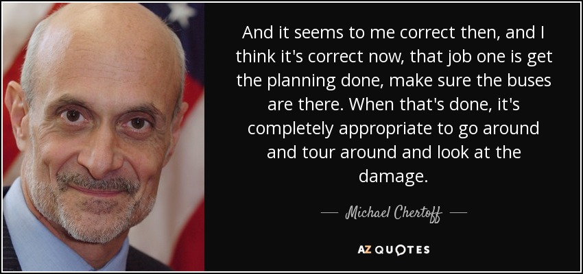 And it seems to me correct then, and I think it's correct now, that job one is get the planning done, make sure the buses are there. When that's done, it's completely appropriate to go around and tour around and look at the damage. - Michael Chertoff