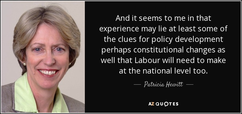 And it seems to me in that experience may lie at least some of the clues for policy development perhaps constitutional changes as well that Labour will need to make at the national level too. - Patricia Hewitt