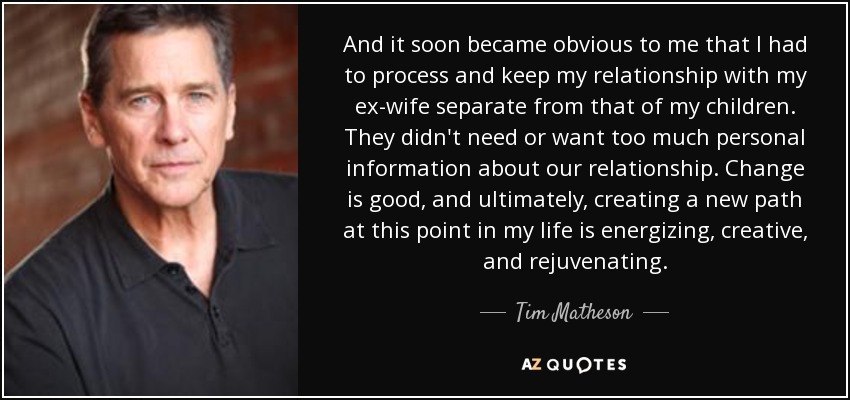 And it soon became obvious to me that I had to process and keep my relationship with my ex-wife separate from that of my children. They didn't need or want too much personal information about our relationship. Change is good, and ultimately, creating a new path at this point in my life is energizing, creative, and rejuvenating. - Tim Matheson