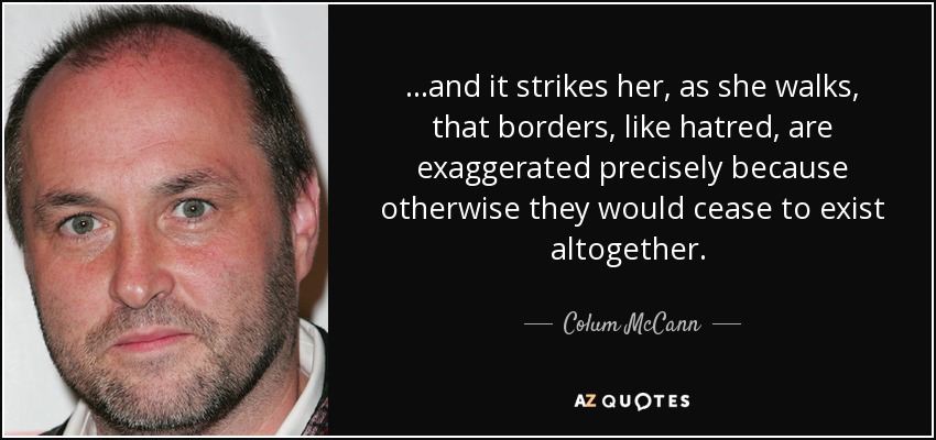 ...and it strikes her, as she walks, that borders, like hatred, are exaggerated precisely because otherwise they would cease to exist altogether.  - Colum McCann