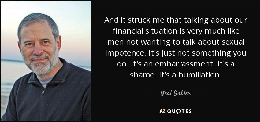 And it struck me that talking about our financial situation is very much like men not wanting to talk about sexual impotence. It's just not something you do. It's an embarrassment. It's a shame. It's a humiliation. - Neal Gabler