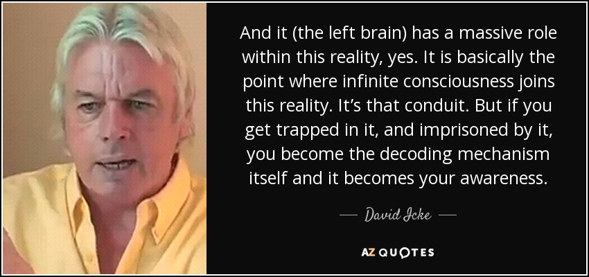 And it (the left brain) has a massive role within this reality, yes. It is basically the point where infinite consciousness joins this reality. It’s that conduit. But if you get trapped in it, and imprisoned by it, you become the decoding mechanism itself and it becomes your awareness. - David Icke