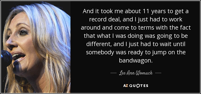 And it took me about 11 years to get a record deal, and I just had to work around and come to terms with the fact that what I was doing was going to be different, and I just had to wait until somebody was ready to jump on the bandwagon. - Lee Ann Womack
