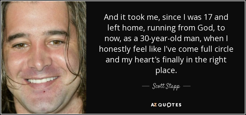 And it took me, since I was 17 and left home, running from God, to now, as a 30-year-old man, when I honestly feel like I've come full circle and my heart's finally in the right place. - Scott Stapp