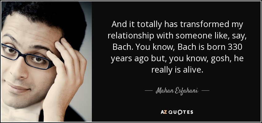And it totally has transformed my relationship with someone like, say, Bach. You know, Bach is born 330 years ago but, you know, gosh, he really is alive. - Mahan Esfahani