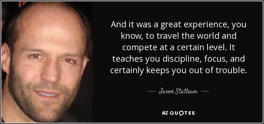 And it was a great experience, you know, to travel the world and compete at a certain level. It teaches you discipline, focus, and certainly keeps you out of trouble. - Jason Statham