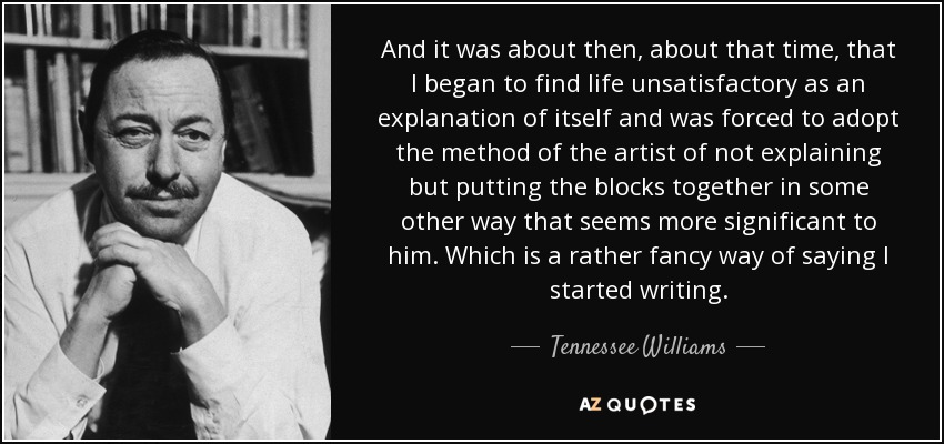 And it was about then, about that time, that I began to find life unsatisfactory as an explanation of itself and was forced to adopt the method of the artist of not explaining but putting the blocks together in some other way that seems more significant to him. Which is a rather fancy way of saying I started writing. - Tennessee Williams