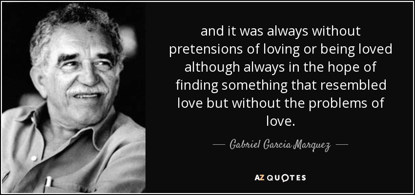 and it was always without pretensions of loving or being loved although always in the hope of finding something that resembled love but without the problems of love. - Gabriel Garcia Marquez