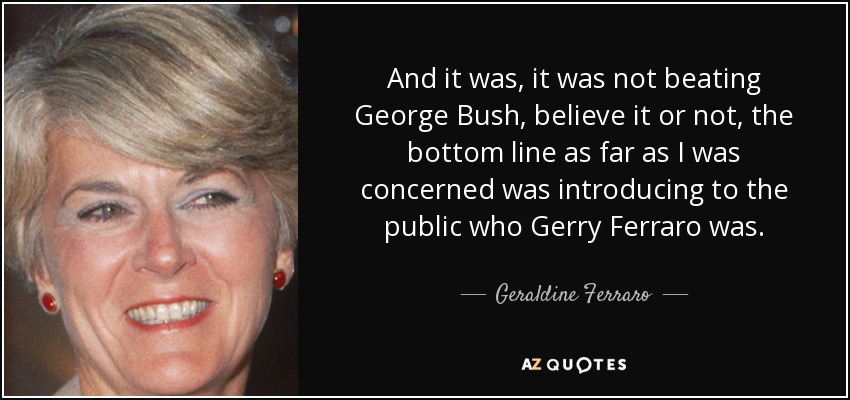 And it was, it was not beating George Bush, believe it or not, the bottom line as far as I was concerned was introducing to the public who Gerry Ferraro was. - Geraldine Ferraro