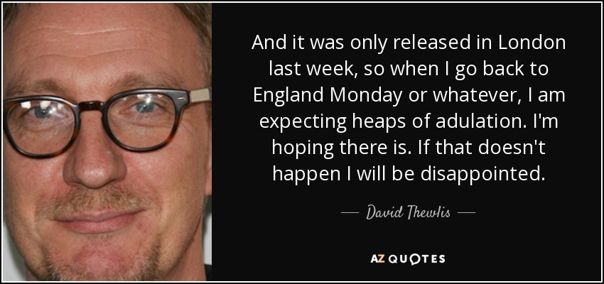 And it was only released in London last week, so when I go back to England Monday or whatever, I am expecting heaps of adulation. I'm hoping there is. If that doesn't happen I will be disappointed. - David Thewlis