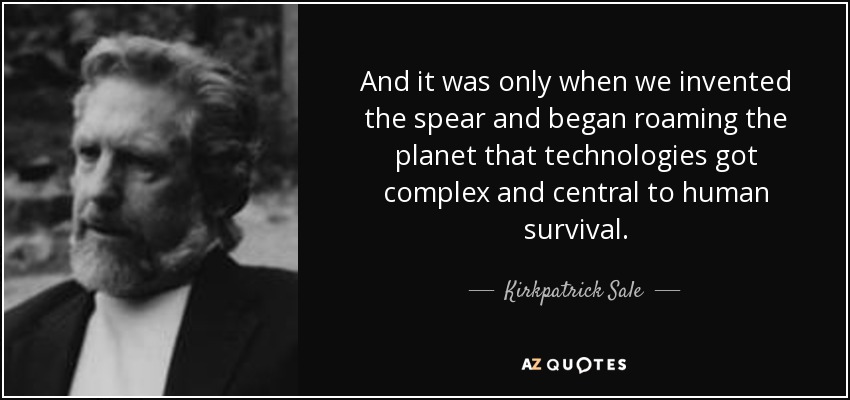 And it was only when we invented the spear and began roaming the planet that technologies got complex and central to human survival. - Kirkpatrick Sale