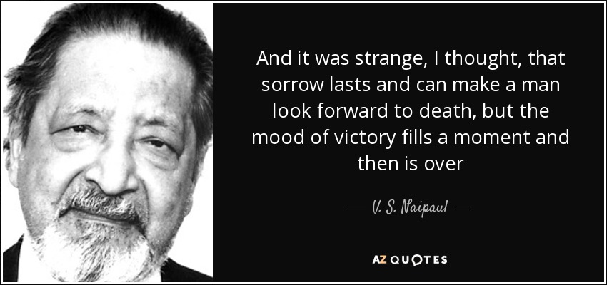 And it was strange, I thought, that sorrow lasts and can make a man look forward to death, but the mood of victory fills a moment and then is over - V. S. Naipaul