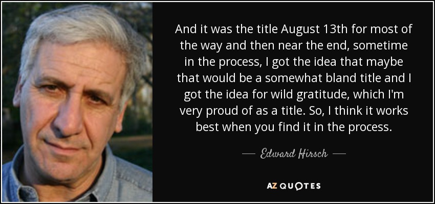 And it was the title August 13th for most of the way and then near the end, sometime in the process, I got the idea that maybe that would be a somewhat bland title and I got the idea for wild gratitude, which I'm very proud of as a title. So, I think it works best when you find it in the process. - Edward Hirsch