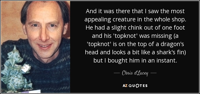 And it was there that I saw the most appealing creature in the whole shop. He had a slight chink out of one foot and his 'topknot' was missing (a 'topknot' is on the top of a dragon's head and looks a bit like a shark's fin) but I bought him in an instant. - Chris d'Lacey