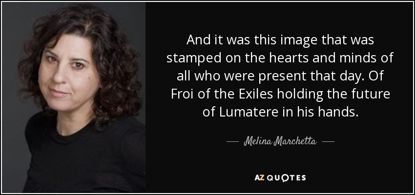 And it was this image that was stamped on the hearts and minds of all who were present that day. Of Froi of the Exiles holding the future of Lumatere in his hands. - Melina Marchetta