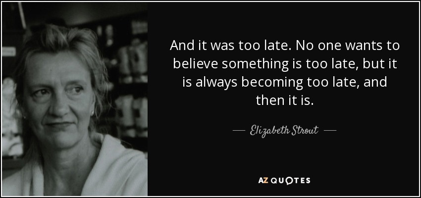 And it was too late. No one wants to believe something is too late, but it is always becoming too late, and then it is. - Elizabeth Strout