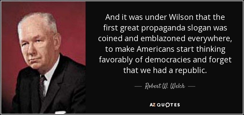 And it was under Wilson that the first great propaganda slogan was coined and emblazoned everywhere, to make Americans start thinking favorably of democracies and forget that we had a republic. - Robert W. Welch, Jr.