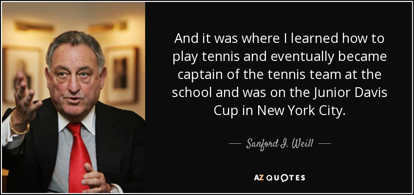 And it was where I learned how to play tennis and eventually became captain of the tennis team at the school and was on the Junior Davis Cup in New York City. - Sanford I. Weill