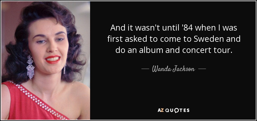 And it wasn't until '84 when I was first asked to come to Sweden and do an album and concert tour. - Wanda Jackson