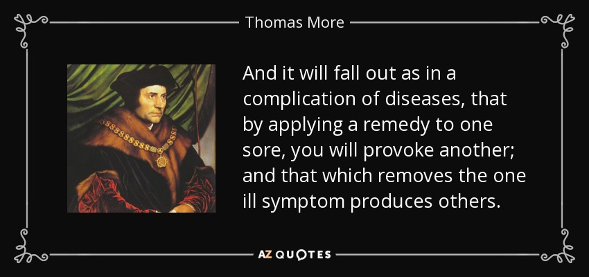 And it will fall out as in a complication of diseases, that by applying a remedy to one sore, you will provoke another; and that which removes the one ill symptom produces others. - Thomas More