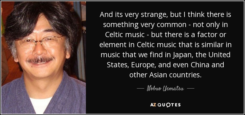 And its very strange, but I think there is something very common - not only in Celtic music - but there is a factor or element in Celtic music that is similar in music that we find in Japan, the United States, Europe, and even China and other Asian countries. - Nobuo Uematsu