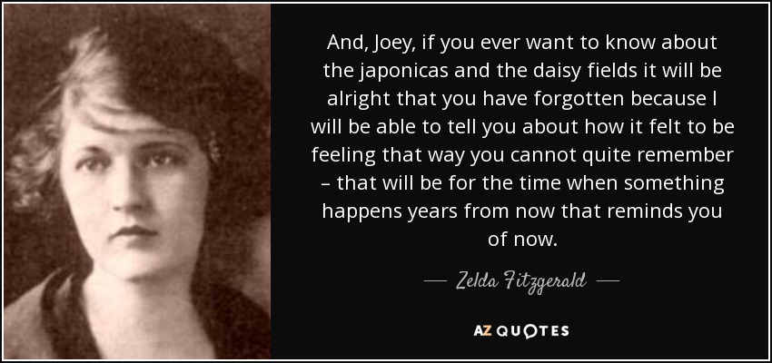 And, Joey, if you ever want to know about the japonicas and the daisy fields it will be alright that you have forgotten because I will be able to tell you about how it felt to be feeling that way you cannot quite remember – that will be for the time when something happens years from now that reminds you of now. - Zelda Fitzgerald