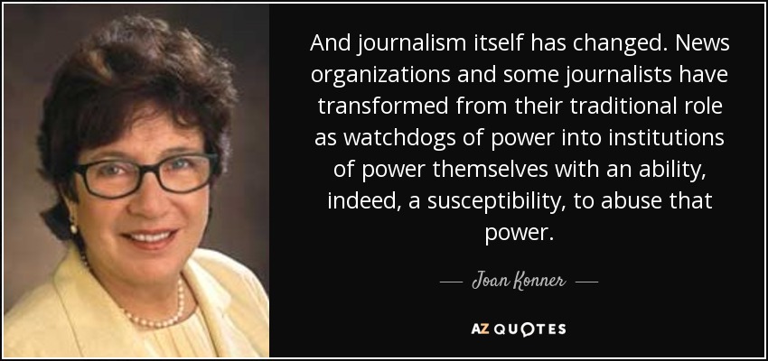 And journalism itself has changed. News organizations and some journalists have transformed from their traditional role as watchdogs of power into institutions of power themselves with an ability, indeed, a susceptibility, to abuse that power. - Joan Konner