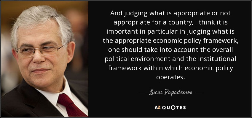 And judging what is appropriate or not appropriate for a country, I think it is important in particular in judging what is the appropriate economic policy framework, one should take into account the overall political environment and the institutional framework within which economic policy operates. - Lucas Papademos