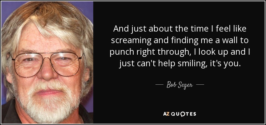 And just about the time I feel like screaming and finding me a wall to punch right through, I look up and I just can't help smiling, it's you. - Bob Seger