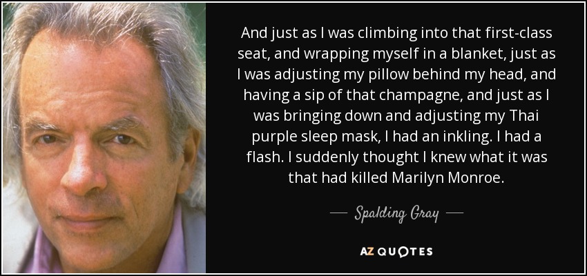 And just as I was climbing into that first-class seat, and wrapping myself in a blanket, just as I was adjusting my pillow behind my head, and having a sip of that champagne, and just as I was bringing down and adjusting my Thai purple sleep mask, I had an inkling. I had a flash. I suddenly thought I knew what it was that had killed Marilyn Monroe. - Spalding Gray