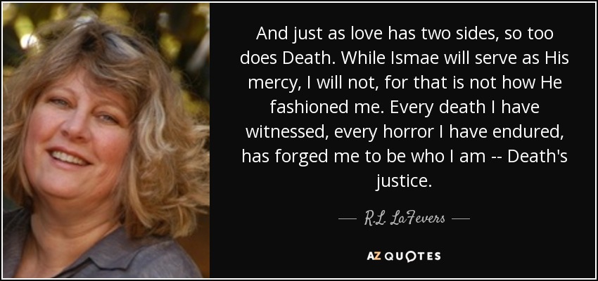 And just as love has two sides, so too does Death. While Ismae will serve as His mercy, I will not, for that is not how He fashioned me. Every death I have witnessed, every horror I have endured, has forged me to be who I am -- Death's justice. - R.L. LaFevers