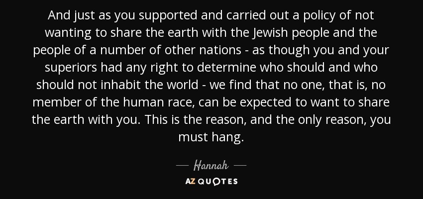And just as you supported and carried out a policy of not wanting to share the earth with the Jewish people and the people of a number of other nations - as though you and your superiors had any right to determine who should and who should not inhabit the world - we find that no one, that is, no member of the human race, can be expected to want to share the earth with you. This is the reason, and the only reason, you must hang. - Hannah
