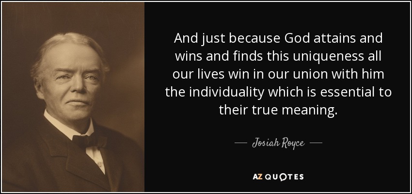 And just because God attains and wins and finds this uniqueness all our lives win in our union with him the individuality which is essential to their true meaning. - Josiah Royce