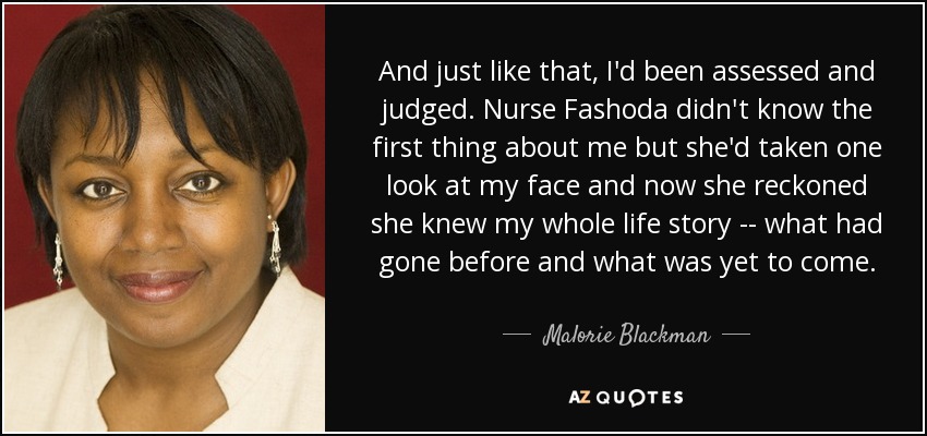 And just like that, I'd been assessed and judged. Nurse Fashoda didn't know the first thing about me but she'd taken one look at my face and now she reckoned she knew my whole life story -- what had gone before and what was yet to come. - Malorie Blackman