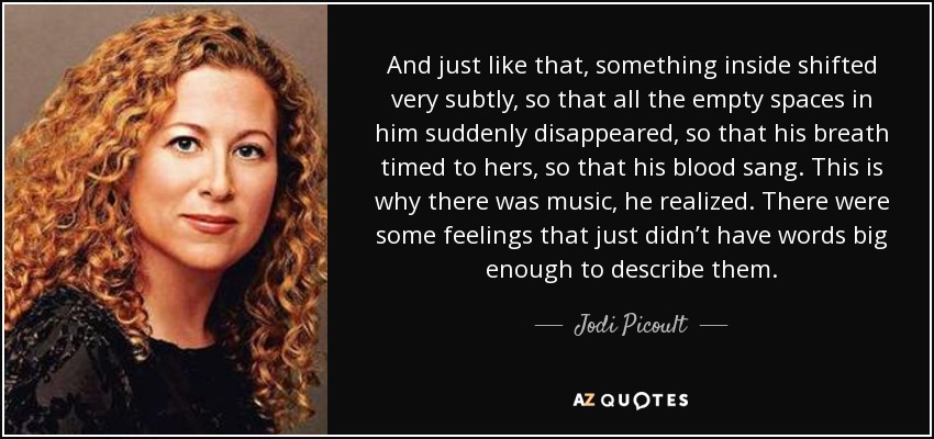 And just like that, something inside shifted very subtly, so that all the empty spaces in him suddenly disappeared, so that his breath timed to hers, so that his blood sang. This is why there was music, he realized. There were some feelings that just didn’t have words big enough to describe them. - Jodi Picoult