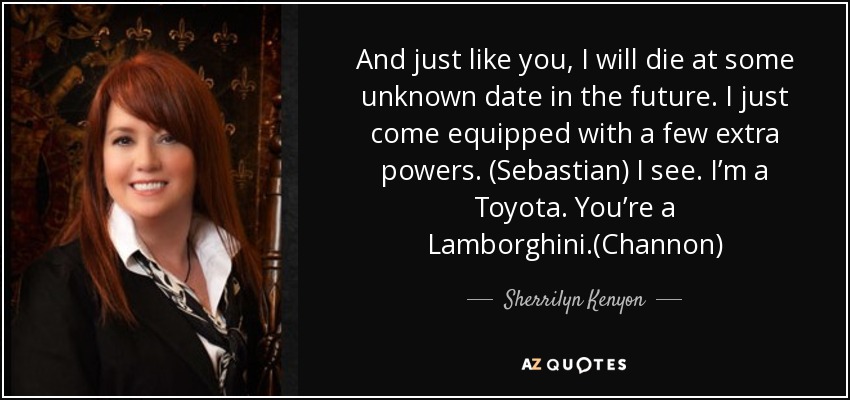 And just like you, I will die at some unknown date in the future. I just come equipped with a few extra powers. (Sebastian) I see. I’m a Toyota. You’re a Lamborghini.(Channon) - Sherrilyn Kenyon