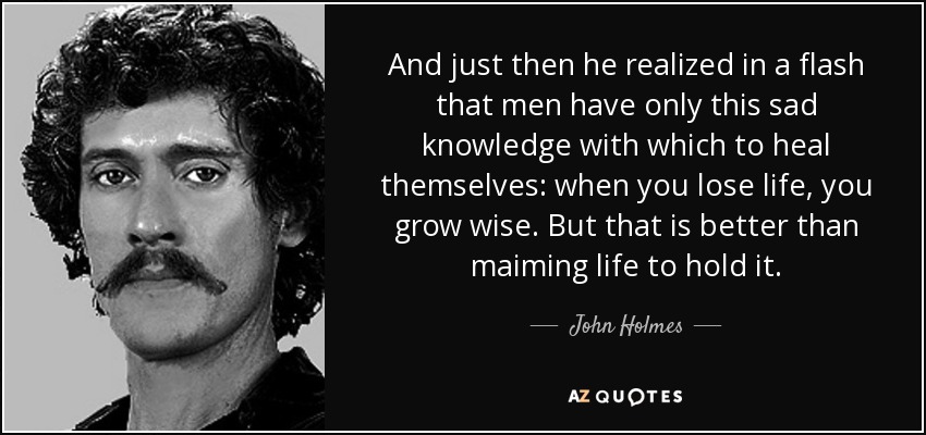And just then he realized in a flash that men have only this sad knowledge with which to heal themselves: when you lose life, you grow wise. But that is better than maiming life to hold it. - John Holmes