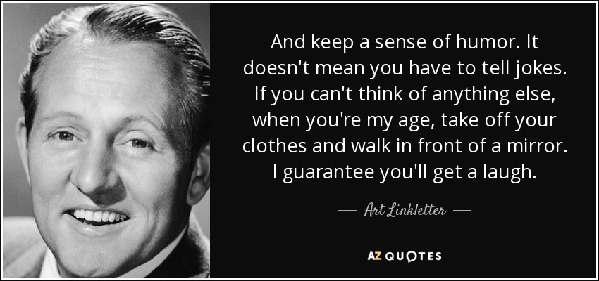 And keep a sense of humor. It doesn't mean you have to tell jokes. If you can't think of anything else, when you're my age, take off your clothes and walk in front of a mirror. I guarantee you'll get a laugh. - Art Linkletter