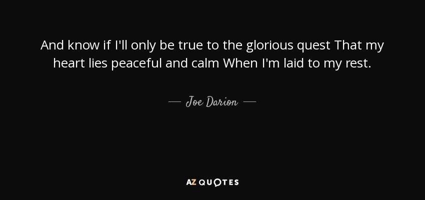 And know if I'll only be true to the glorious quest That my heart lies peaceful and calm When I'm laid to my rest. - Joe Darion