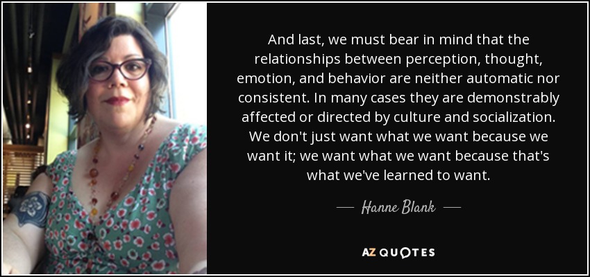 And last, we must bear in mind that the relationships between perception, thought, emotion, and behavior are neither automatic nor consistent. In many cases they are demonstrably affected or directed by culture and socialization. We don't just want what we want because we want it; we want what we want because that's what we've learned to want. - Hanne Blank