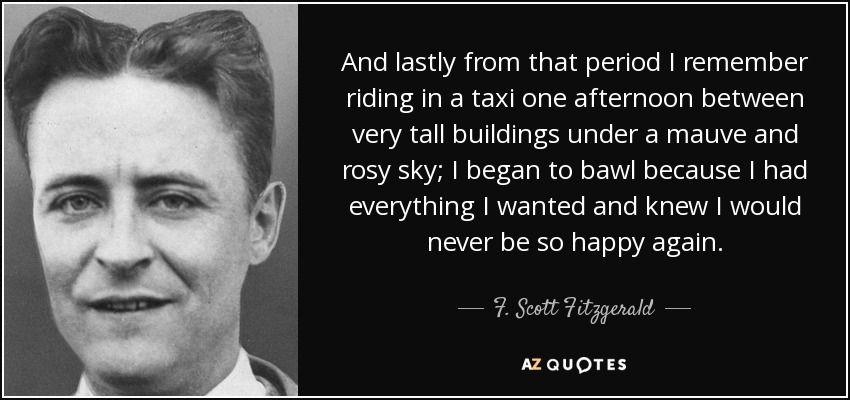And lastly from that period I remember riding in a taxi one afternoon between very tall buildings under a mauve and rosy sky; I began to bawl because I had everything I wanted and knew I would never be so happy again. - F. Scott Fitzgerald