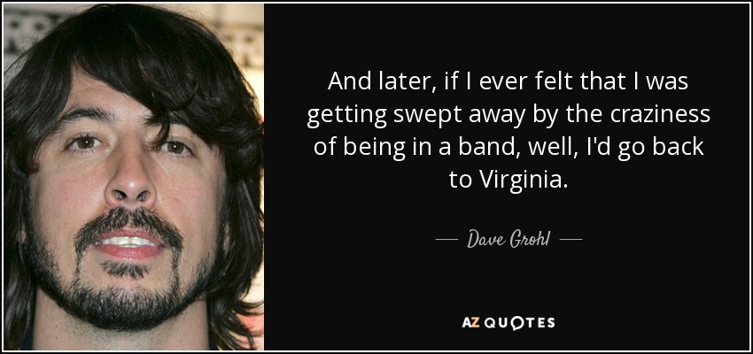 And later, if I ever felt that I was getting swept away by the craziness of being in a band, well, I'd go back to Virginia. - Dave Grohl